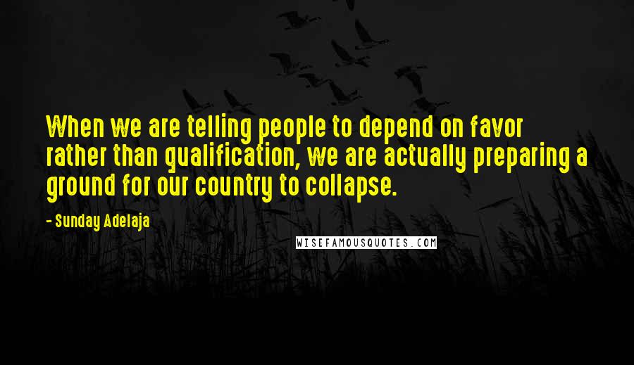 Sunday Adelaja Quotes: When we are telling people to depend on favor rather than qualification, we are actually preparing a ground for our country to collapse.