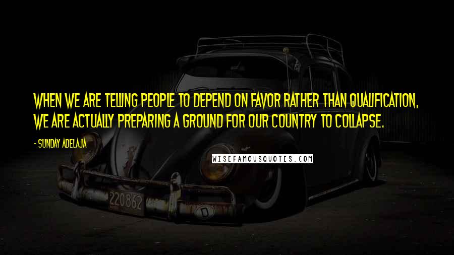 Sunday Adelaja Quotes: When we are telling people to depend on favor rather than qualification, we are actually preparing a ground for our country to collapse.