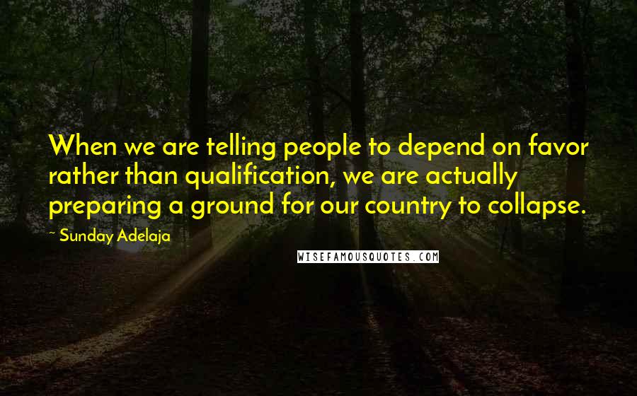 Sunday Adelaja Quotes: When we are telling people to depend on favor rather than qualification, we are actually preparing a ground for our country to collapse.