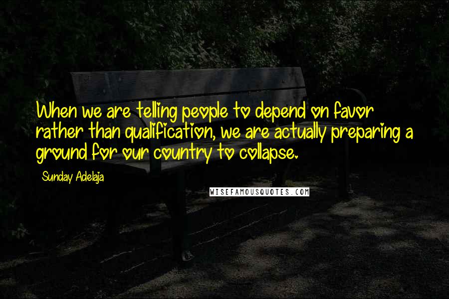 Sunday Adelaja Quotes: When we are telling people to depend on favor rather than qualification, we are actually preparing a ground for our country to collapse.
