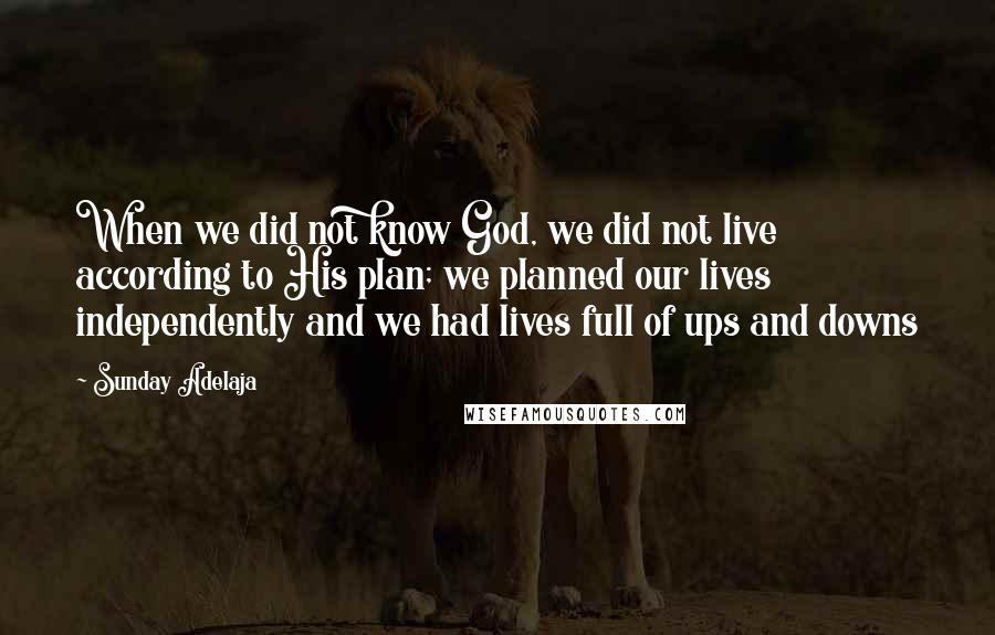 Sunday Adelaja Quotes: When we did not know God, we did not live according to His plan; we planned our lives independently and we had lives full of ups and downs