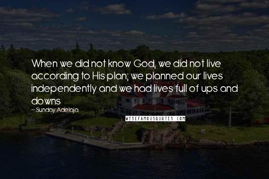 Sunday Adelaja Quotes: When we did not know God, we did not live according to His plan; we planned our lives independently and we had lives full of ups and downs