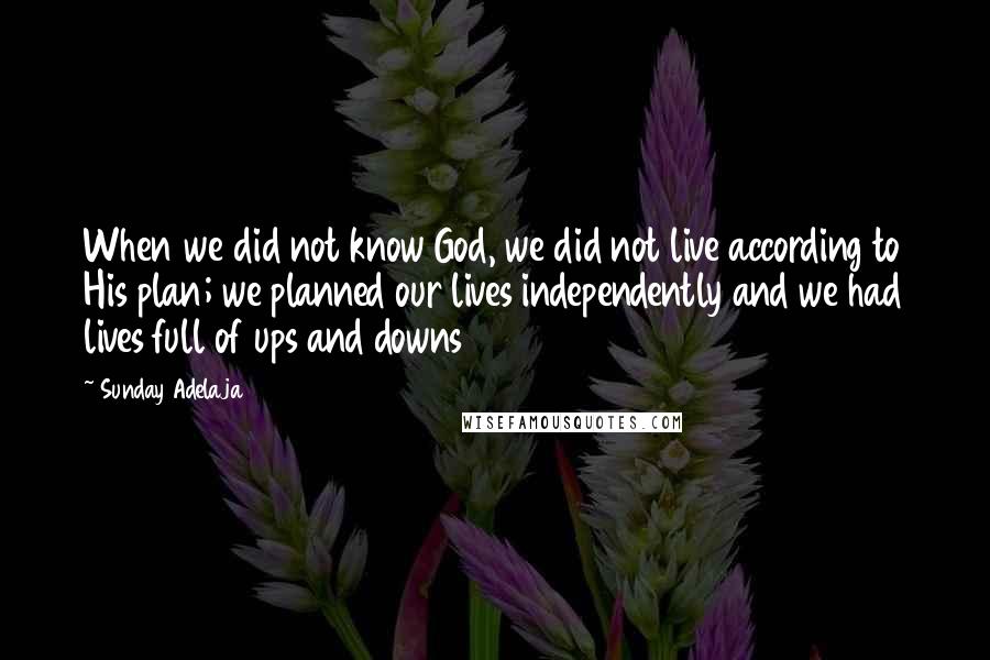 Sunday Adelaja Quotes: When we did not know God, we did not live according to His plan; we planned our lives independently and we had lives full of ups and downs