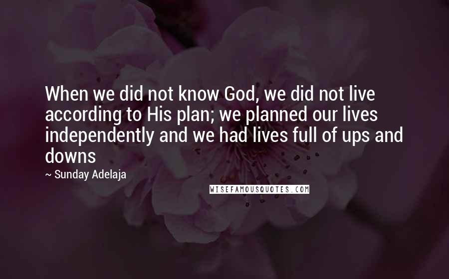 Sunday Adelaja Quotes: When we did not know God, we did not live according to His plan; we planned our lives independently and we had lives full of ups and downs