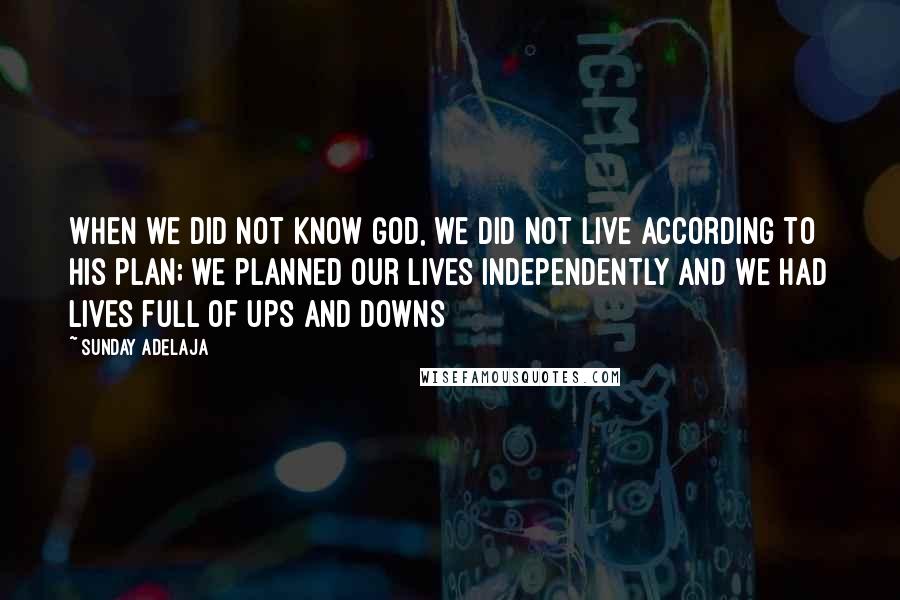 Sunday Adelaja Quotes: When we did not know God, we did not live according to His plan; we planned our lives independently and we had lives full of ups and downs