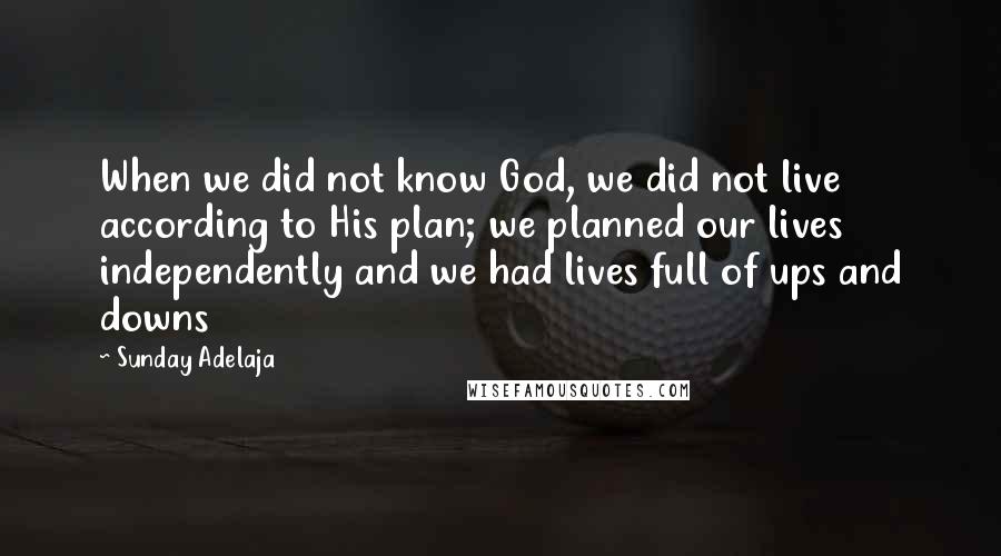 Sunday Adelaja Quotes: When we did not know God, we did not live according to His plan; we planned our lives independently and we had lives full of ups and downs