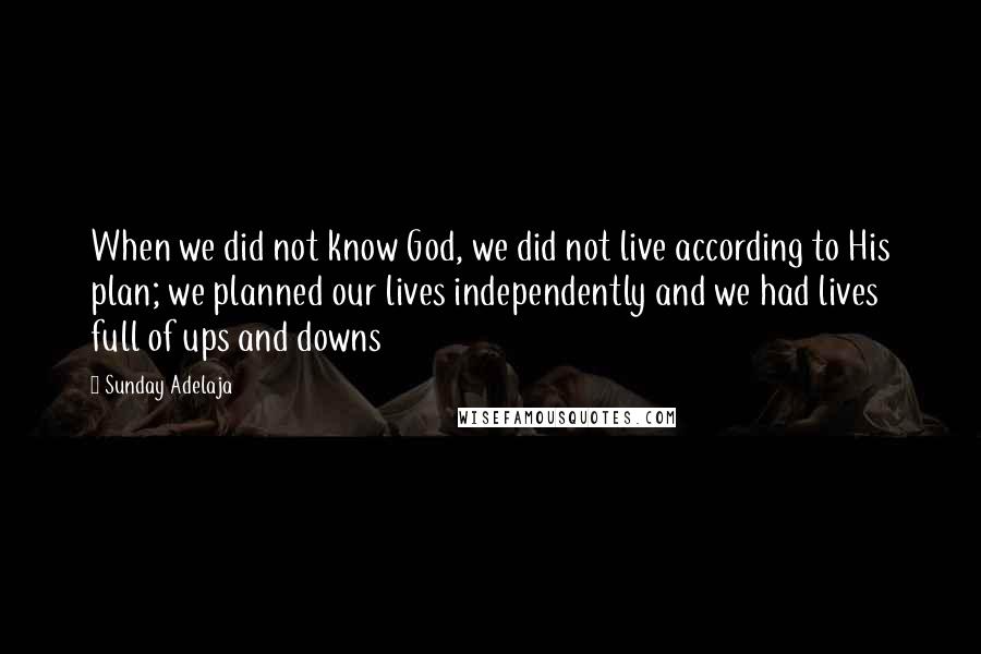 Sunday Adelaja Quotes: When we did not know God, we did not live according to His plan; we planned our lives independently and we had lives full of ups and downs