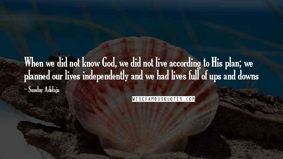 Sunday Adelaja Quotes: When we did not know God, we did not live according to His plan; we planned our lives independently and we had lives full of ups and downs