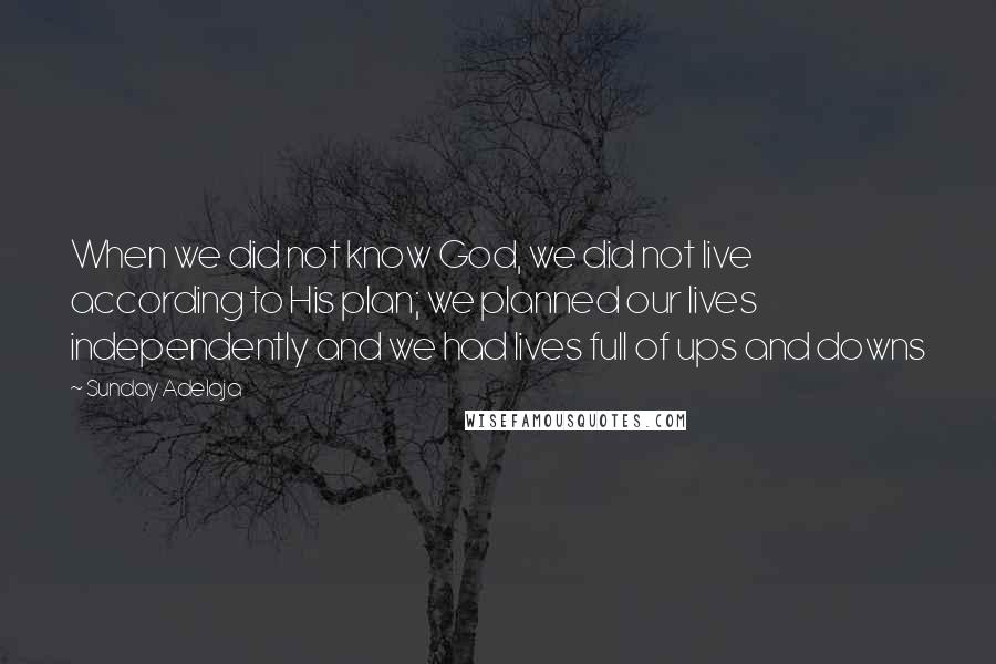 Sunday Adelaja Quotes: When we did not know God, we did not live according to His plan; we planned our lives independently and we had lives full of ups and downs