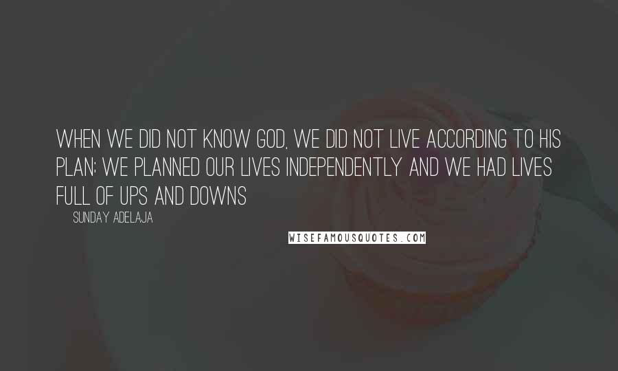 Sunday Adelaja Quotes: When we did not know God, we did not live according to His plan; we planned our lives independently and we had lives full of ups and downs