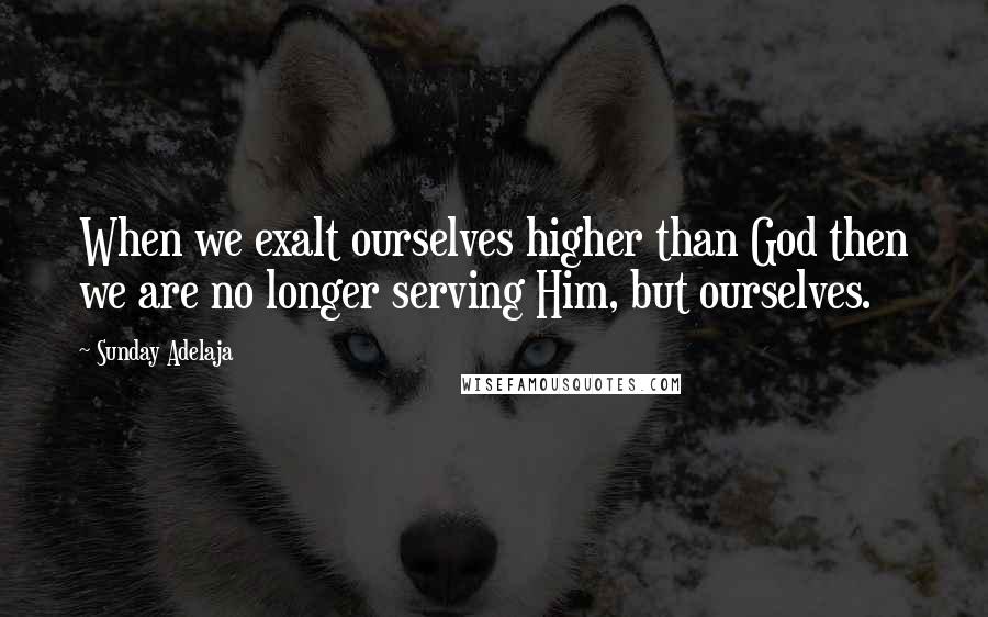 Sunday Adelaja Quotes: When we exalt ourselves higher than God then we are no longer serving Him, but ourselves.