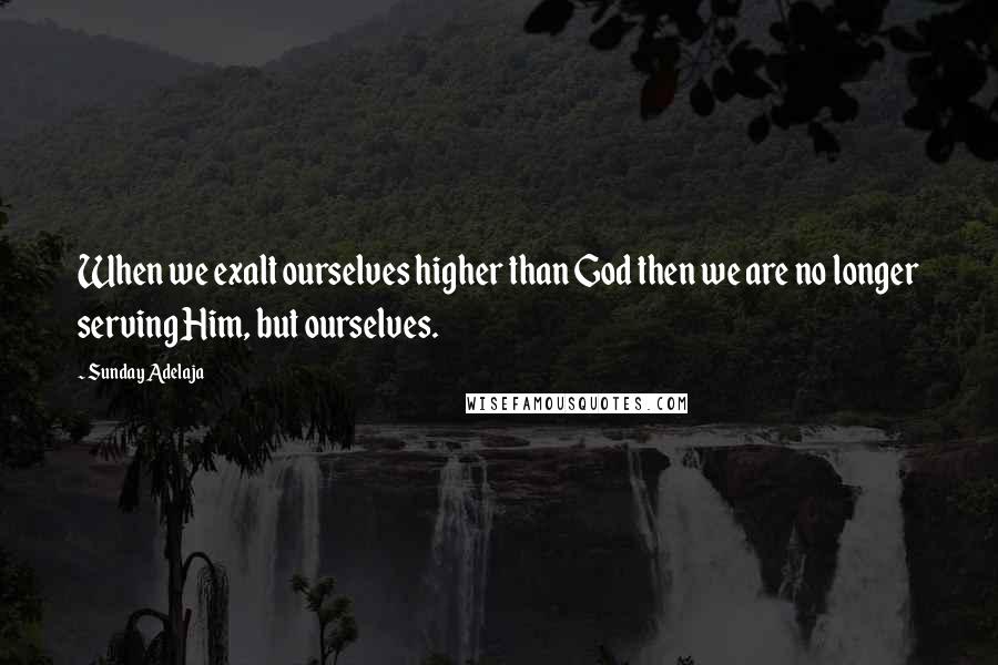 Sunday Adelaja Quotes: When we exalt ourselves higher than God then we are no longer serving Him, but ourselves.