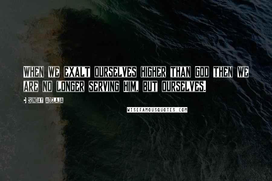 Sunday Adelaja Quotes: When we exalt ourselves higher than God then we are no longer serving Him, but ourselves.