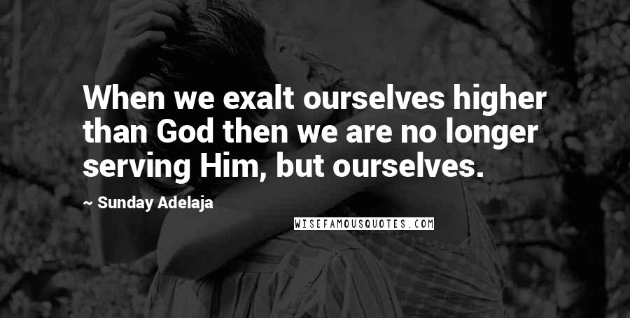 Sunday Adelaja Quotes: When we exalt ourselves higher than God then we are no longer serving Him, but ourselves.