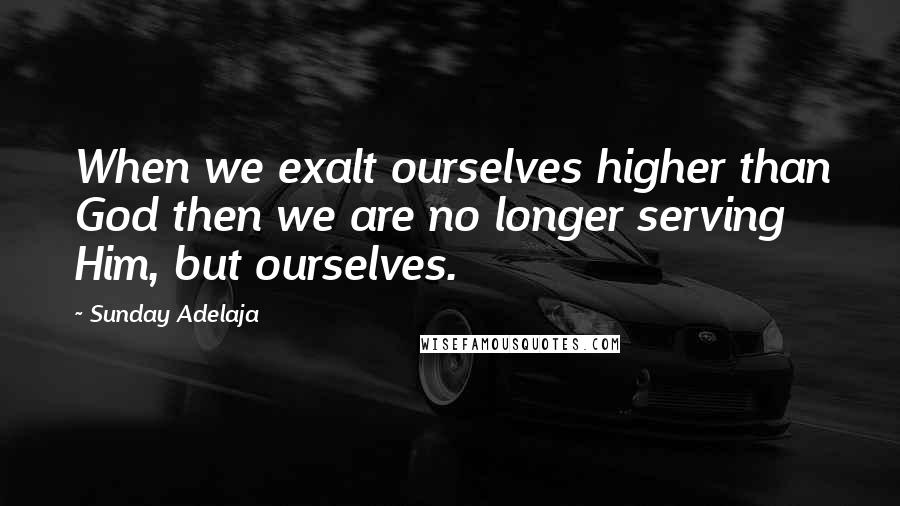 Sunday Adelaja Quotes: When we exalt ourselves higher than God then we are no longer serving Him, but ourselves.