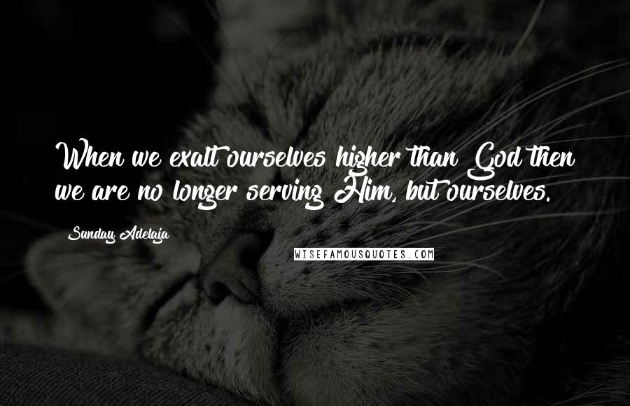 Sunday Adelaja Quotes: When we exalt ourselves higher than God then we are no longer serving Him, but ourselves.