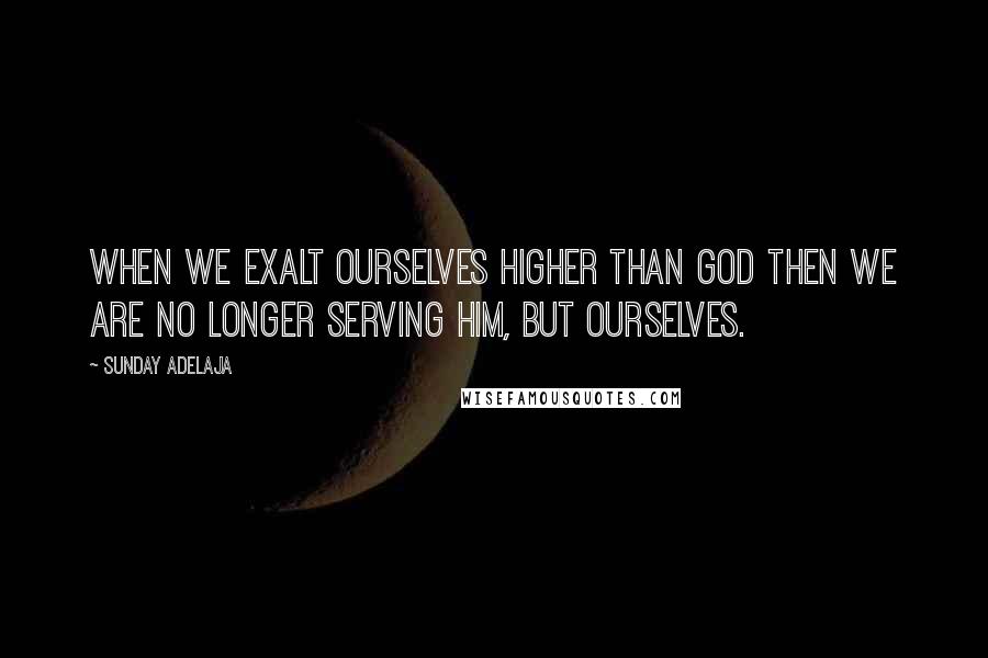 Sunday Adelaja Quotes: When we exalt ourselves higher than God then we are no longer serving Him, but ourselves.