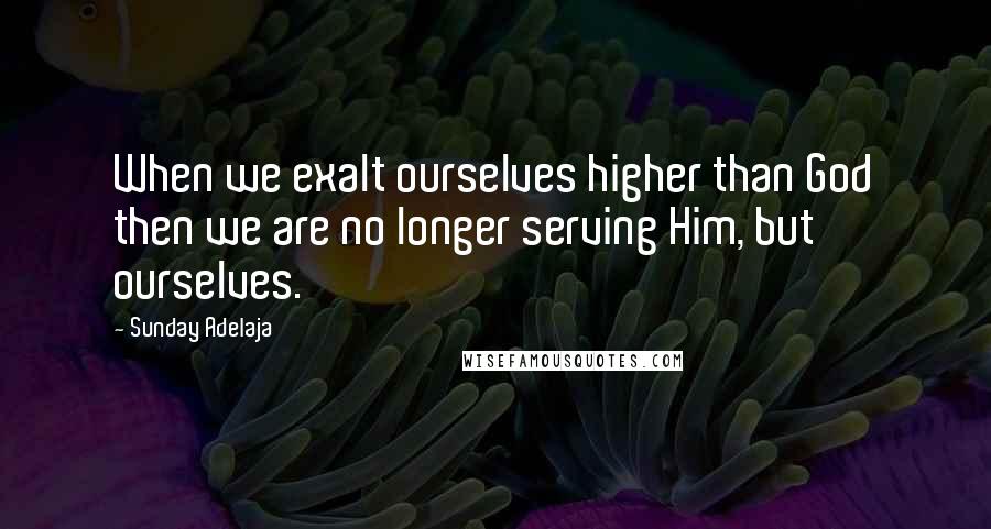 Sunday Adelaja Quotes: When we exalt ourselves higher than God then we are no longer serving Him, but ourselves.