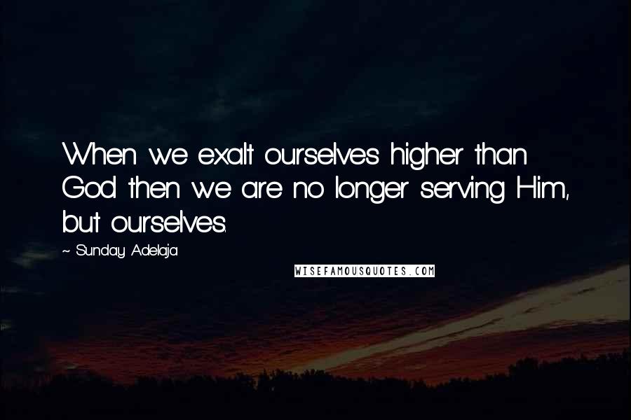 Sunday Adelaja Quotes: When we exalt ourselves higher than God then we are no longer serving Him, but ourselves.