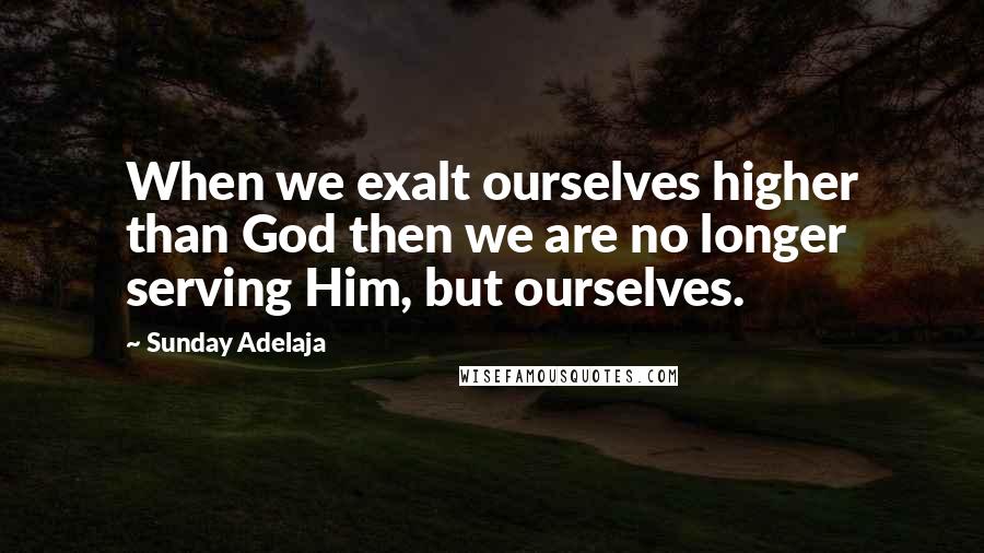 Sunday Adelaja Quotes: When we exalt ourselves higher than God then we are no longer serving Him, but ourselves.