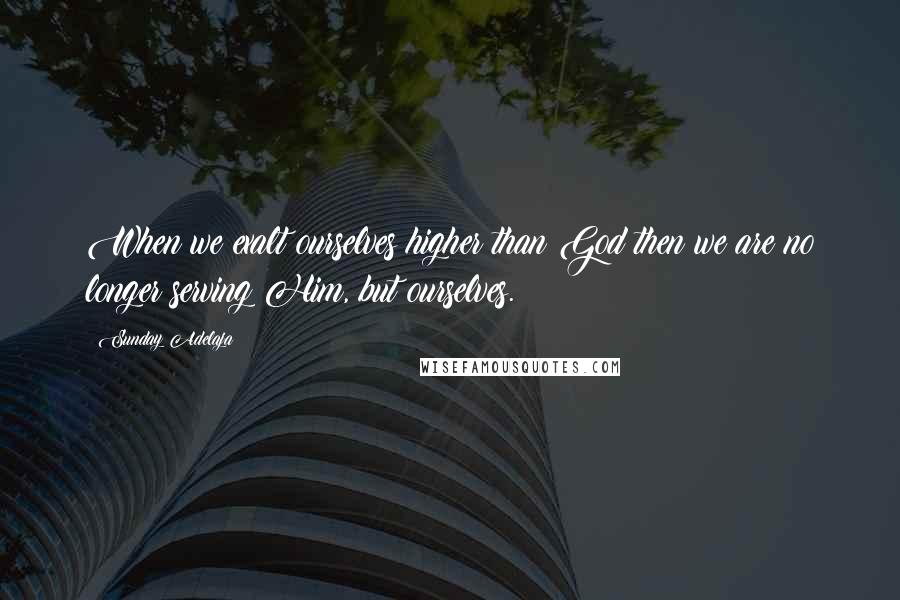 Sunday Adelaja Quotes: When we exalt ourselves higher than God then we are no longer serving Him, but ourselves.