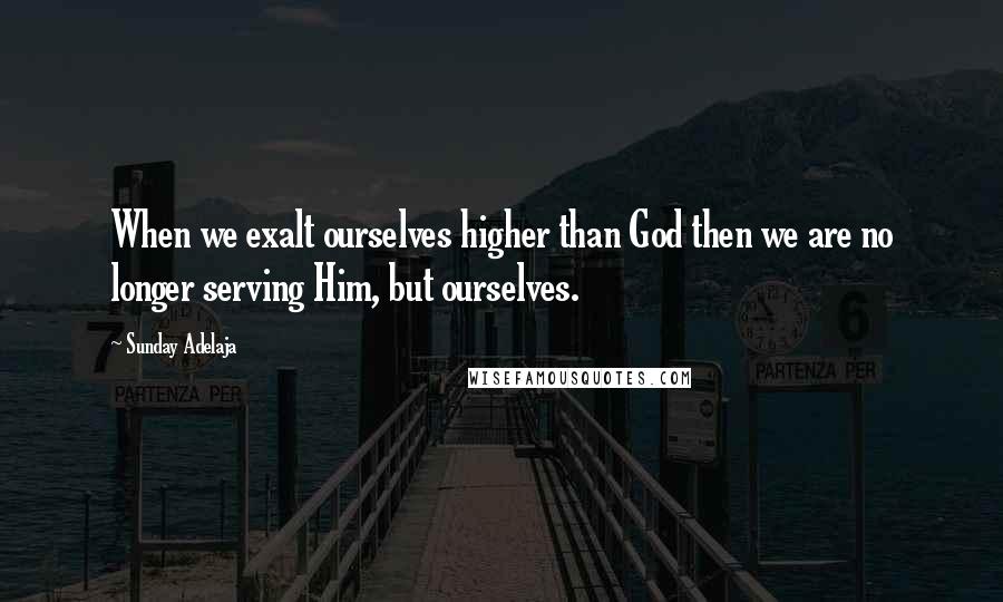 Sunday Adelaja Quotes: When we exalt ourselves higher than God then we are no longer serving Him, but ourselves.