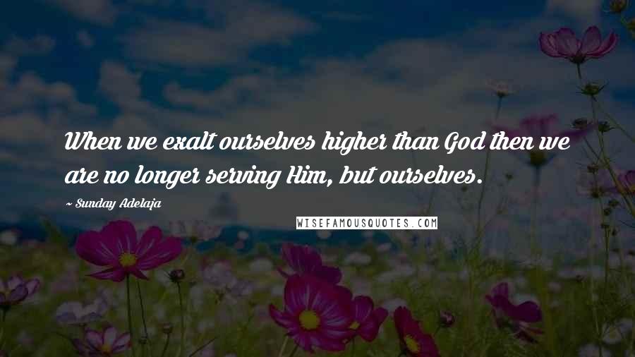 Sunday Adelaja Quotes: When we exalt ourselves higher than God then we are no longer serving Him, but ourselves.