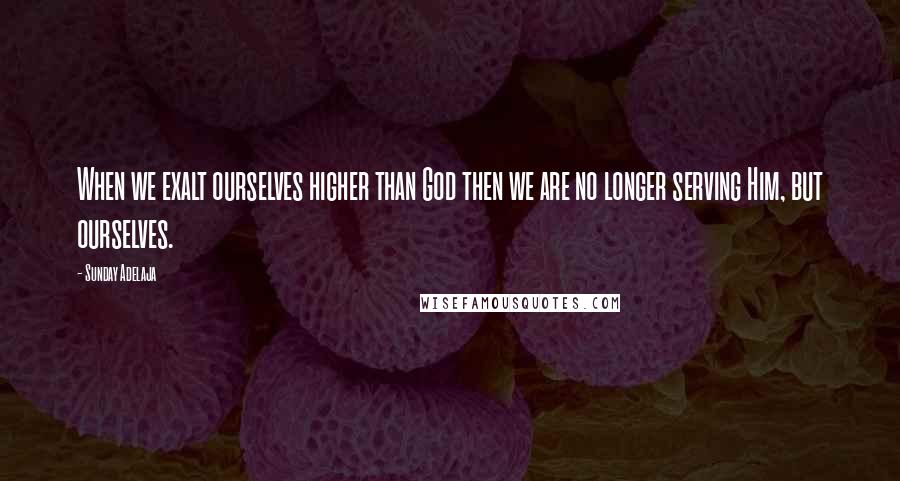 Sunday Adelaja Quotes: When we exalt ourselves higher than God then we are no longer serving Him, but ourselves.