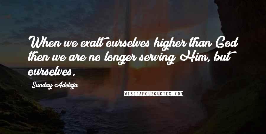 Sunday Adelaja Quotes: When we exalt ourselves higher than God then we are no longer serving Him, but ourselves.