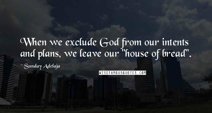 Sunday Adelaja Quotes: When we exclude God from our intents and plans, we leave our "house of bread".