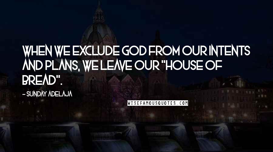 Sunday Adelaja Quotes: When we exclude God from our intents and plans, we leave our "house of bread".