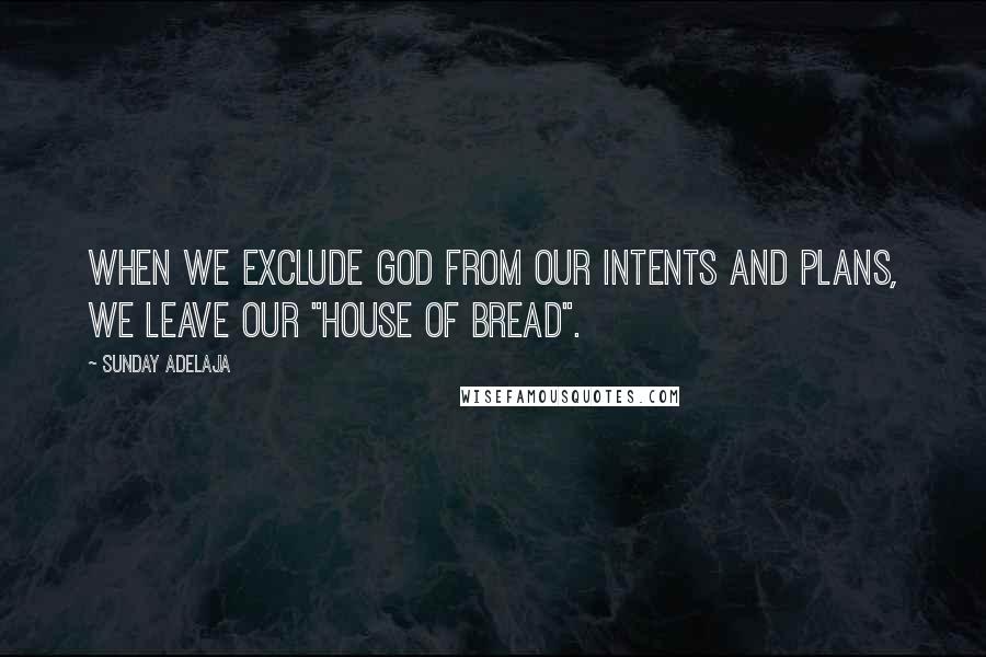 Sunday Adelaja Quotes: When we exclude God from our intents and plans, we leave our "house of bread".