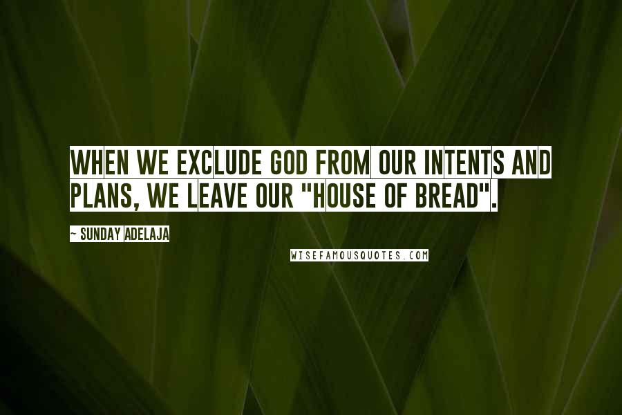 Sunday Adelaja Quotes: When we exclude God from our intents and plans, we leave our "house of bread".