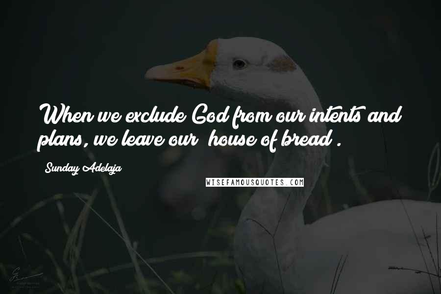 Sunday Adelaja Quotes: When we exclude God from our intents and plans, we leave our "house of bread".