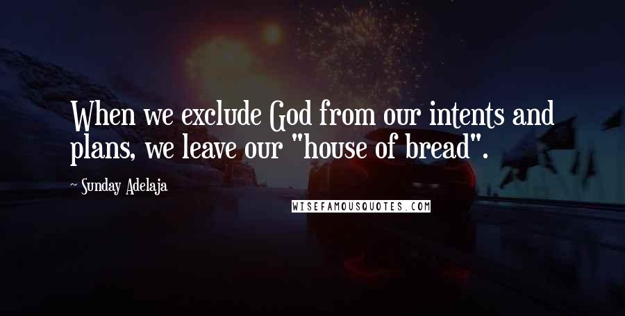 Sunday Adelaja Quotes: When we exclude God from our intents and plans, we leave our "house of bread".