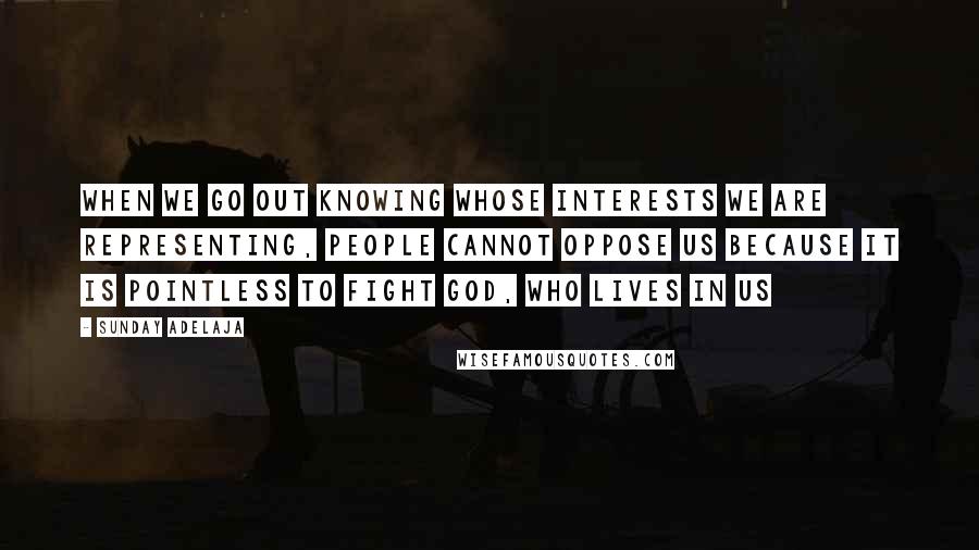 Sunday Adelaja Quotes: When we go out knowing whose interests we are representing, people cannot oppose us because it is pointless to fight God, who lives in us