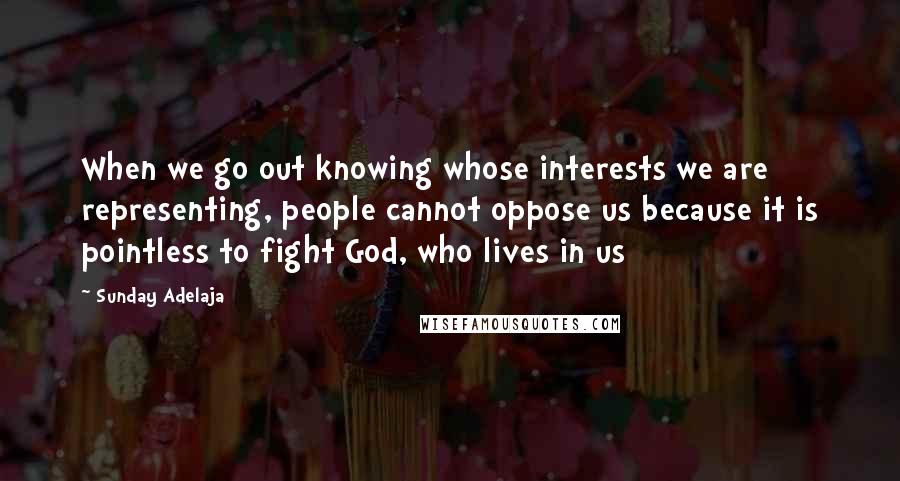 Sunday Adelaja Quotes: When we go out knowing whose interests we are representing, people cannot oppose us because it is pointless to fight God, who lives in us