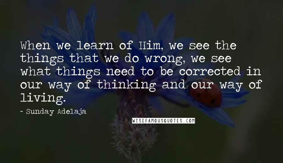 Sunday Adelaja Quotes: When we learn of Him, we see the things that we do wrong, we see what things need to be corrected in our way of thinking and our way of living.