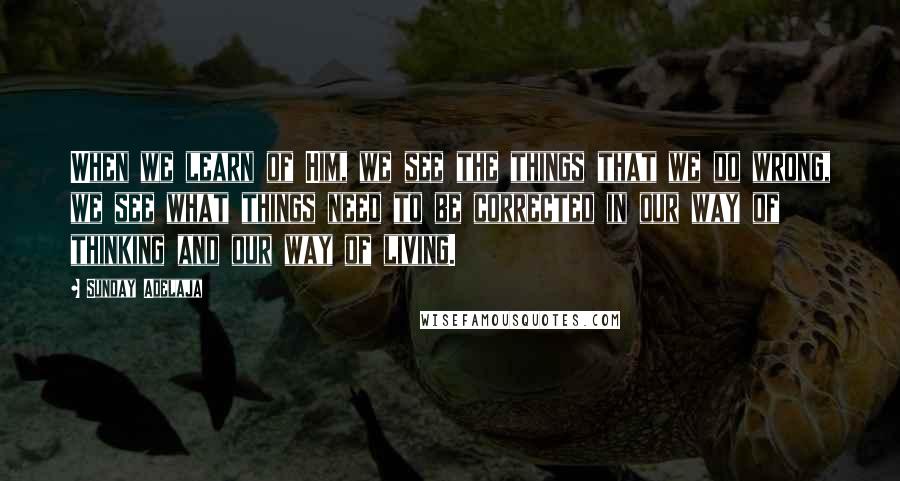 Sunday Adelaja Quotes: When we learn of Him, we see the things that we do wrong, we see what things need to be corrected in our way of thinking and our way of living.
