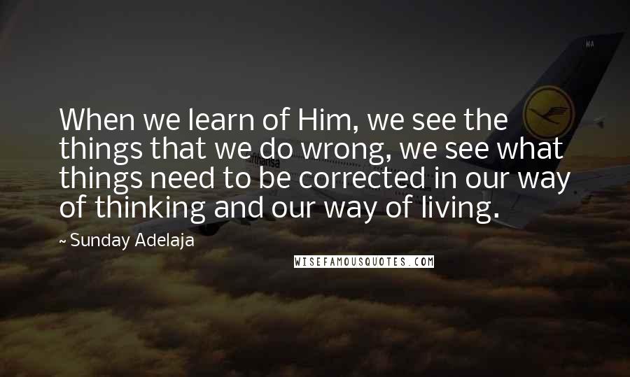 Sunday Adelaja Quotes: When we learn of Him, we see the things that we do wrong, we see what things need to be corrected in our way of thinking and our way of living.