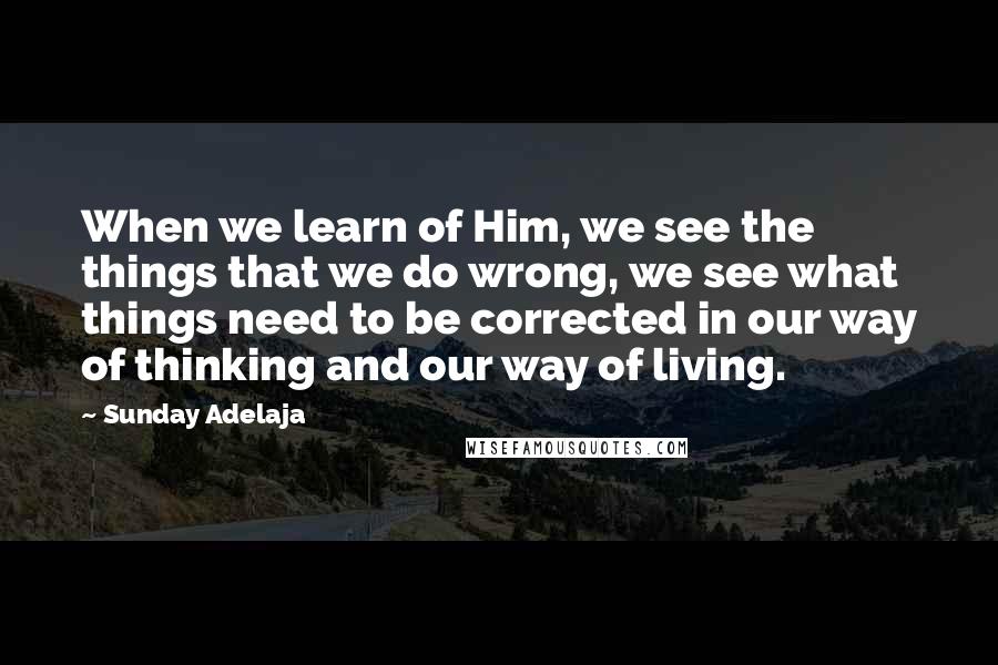 Sunday Adelaja Quotes: When we learn of Him, we see the things that we do wrong, we see what things need to be corrected in our way of thinking and our way of living.