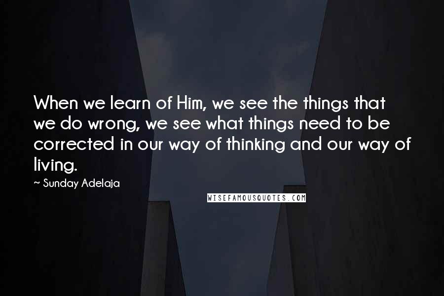 Sunday Adelaja Quotes: When we learn of Him, we see the things that we do wrong, we see what things need to be corrected in our way of thinking and our way of living.