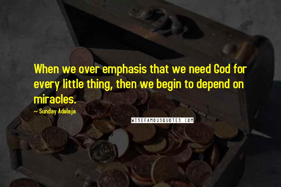 Sunday Adelaja Quotes: When we over emphasis that we need God for every little thing, then we begin to depend on miracles.