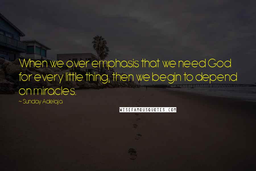 Sunday Adelaja Quotes: When we over emphasis that we need God for every little thing, then we begin to depend on miracles.
