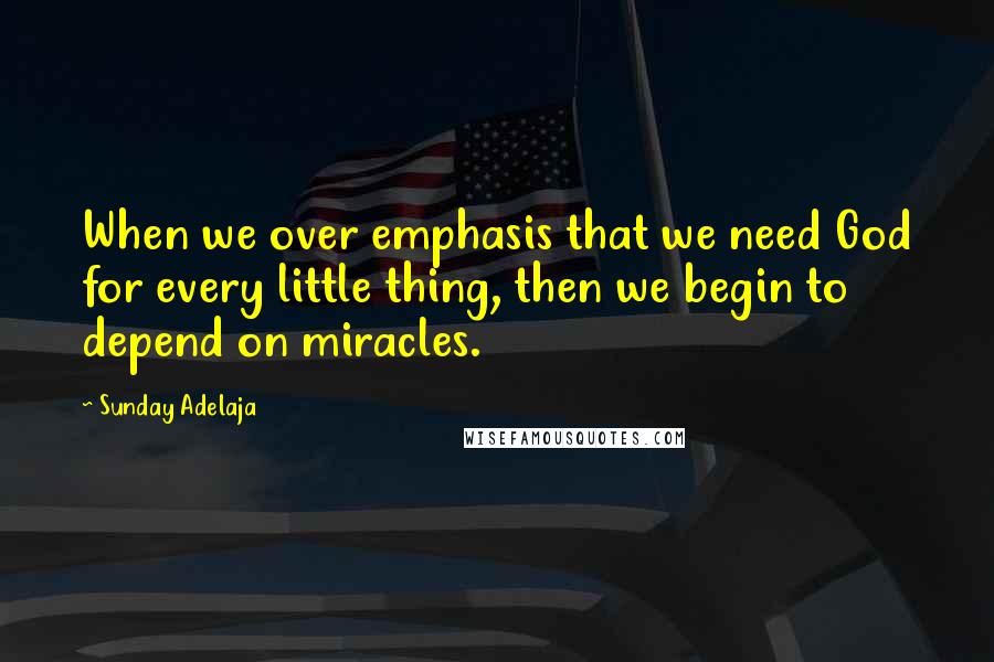 Sunday Adelaja Quotes: When we over emphasis that we need God for every little thing, then we begin to depend on miracles.