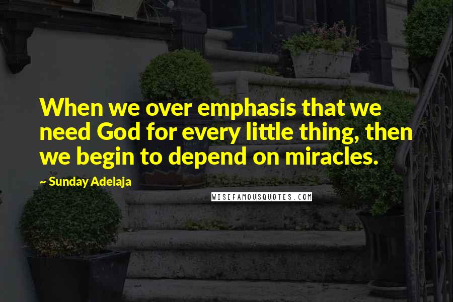 Sunday Adelaja Quotes: When we over emphasis that we need God for every little thing, then we begin to depend on miracles.