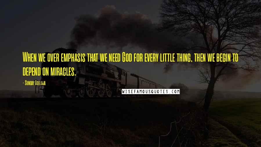 Sunday Adelaja Quotes: When we over emphasis that we need God for every little thing, then we begin to depend on miracles.