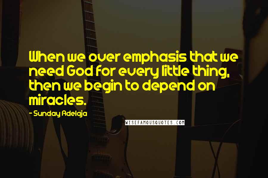 Sunday Adelaja Quotes: When we over emphasis that we need God for every little thing, then we begin to depend on miracles.