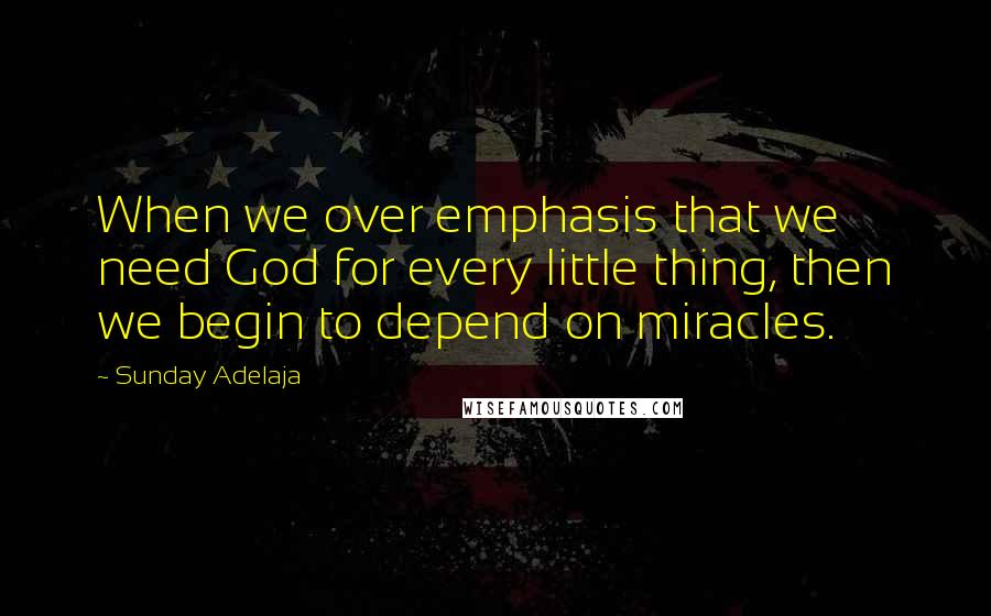 Sunday Adelaja Quotes: When we over emphasis that we need God for every little thing, then we begin to depend on miracles.