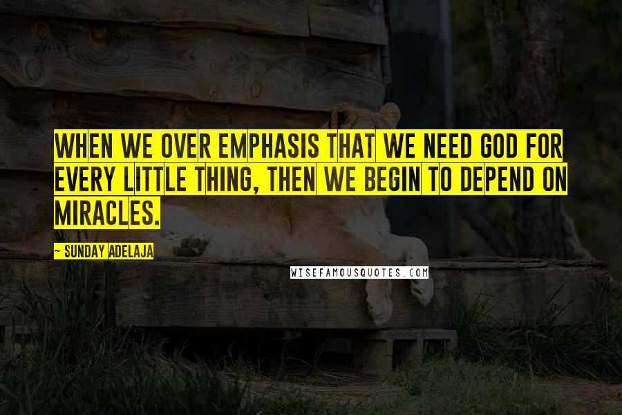 Sunday Adelaja Quotes: When we over emphasis that we need God for every little thing, then we begin to depend on miracles.